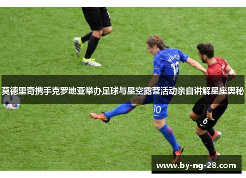 莫德里奇携手克罗地亚举办足球与星空露营活动亲自讲解星座奥秘 莫德里奇携手克罗地亚举办足球与星空露营活动亲自讲解星座奥秘