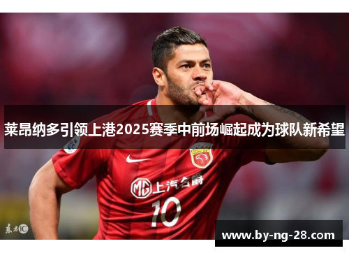 莱昂纳多引领上港2025赛季中前场崛起成为球队新希望 莱昂纳多引领上港2025赛季中前场崛起成为球队新希望