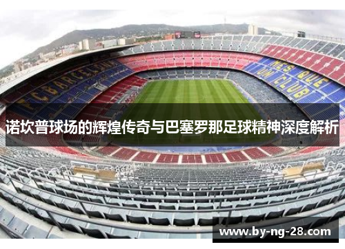 诺坎普球场的辉煌传奇与巴塞罗那足球精神深度解析