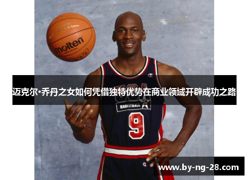 迈克尔·乔丹之女如何凭借独特优势在商业领域开辟成功之路 迈克尔·乔丹之女如何凭借独特优势在商业领域开辟成功之路