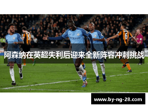 阿森纳在英超失利后迎来全新阵容冲刺挑战 阿森纳在英超失利后迎来全新阵容冲刺挑战