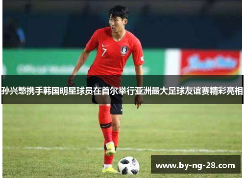 孙兴慜携手韩国明星球员在首尔举行亚洲最大足球友谊赛精彩亮相